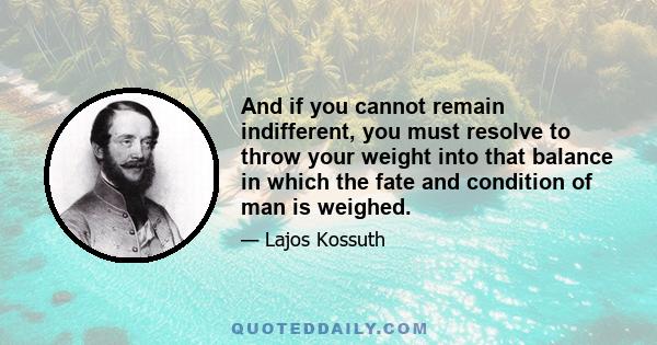 And if you cannot remain indifferent, you must resolve to throw your weight into that balance in which the fate and condition of man is weighed.