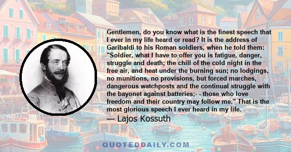 Gentlemen, do you know what is the finest speech that I ever in my life heard or read? It is the address of Garibaldi to his Roman soldiers, when he told them: Soldier, what I have to offer you is fatigue, danger,