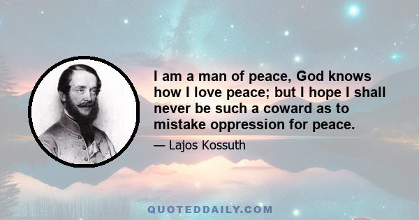 I am a man of peace, God knows how I love peace; but I hope I shall never be such a coward as to mistake oppression for peace.