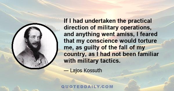 If I had undertaken the practical direction of military operations, and anything went amiss, I feared that my conscience would torture me, as guilty of the fall of my country, as I had not been familiar with military