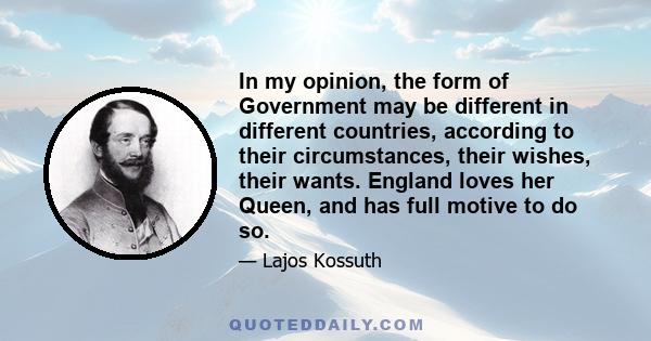 In my opinion, the form of Government may be different in different countries, according to their circumstances, their wishes, their wants. England loves her Queen, and has full motive to do so.