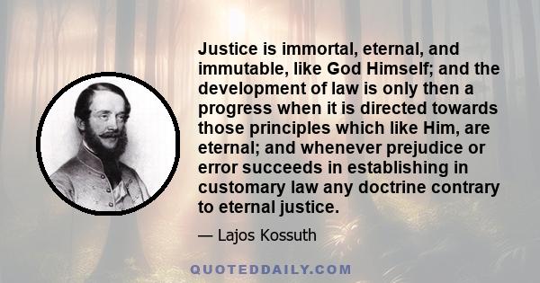 Justice is immortal, eternal, and immutable, like God Himself; and the development of law is only then a progress when it is directed towards those principles which like Him, are eternal; and whenever prejudice or error 