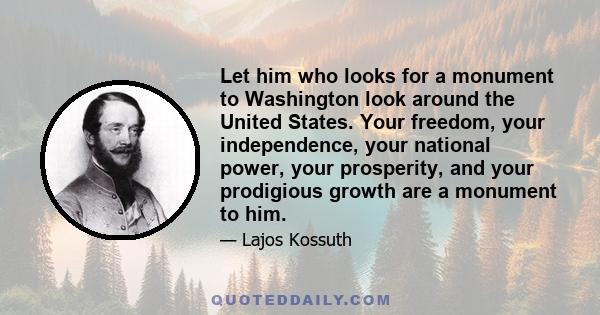 Let him who looks for a monument to Washington look around the United States. Your freedom, your independence, your national power, your prosperity, and your prodigious growth are a monument to him.