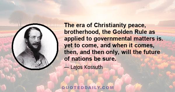 The era of Christianity peace, brotherhood, the Golden Rule as applied to governmental matters is. yet to come, and when it comes, then, and then only, will the future of nations be sure.