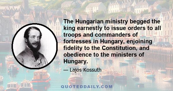 The Hungarian ministry begged the king earnestly to issue orders to all troops and commanders of fortresses in Hungary, enjoining fidelity to the Constitution, and obedience to the ministers of Hungary.