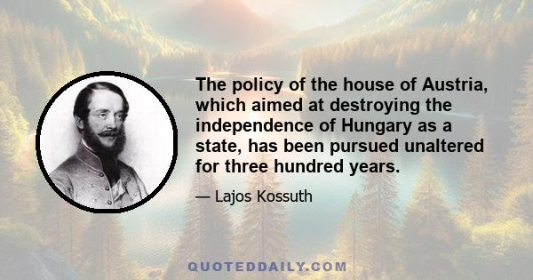 The policy of the house of Austria, which aimed at destroying the independence of Hungary as a state, has been pursued unaltered for three hundred years.