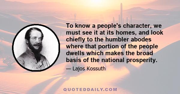 To know a people's character, we must see it at its homes, and look chiefly to the humbler abodes where that portion of the people dwells which makes the broad basis of the national prosperity.