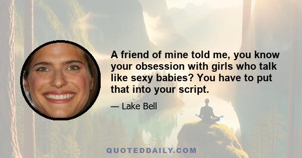 A friend of mine told me, you know your obsession with girls who talk like sexy babies? You have to put that into your script.