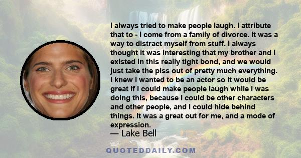 I always tried to make people laugh. I attribute that to - I come from a family of divorce. It was a way to distract myself from stuff. I always thought it was interesting that my brother and I existed in this really