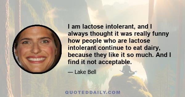 I am lactose intolerant, and I always thought it was really funny how people who are lactose intolerant continue to eat dairy, because they like it so much. And I find it not acceptable.