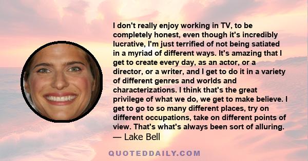 I don't really enjoy working in TV, to be completely honest, even though it's incredibly lucrative, I'm just terrified of not being satiated in a myriad of different ways. It's amazing that I get to create every day, as 