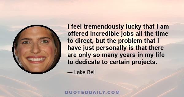 I feel tremendously lucky that I am offered incredible jobs all the time to direct, but the problem that I have just personally is that there are only so many years in my life to dedicate to certain projects.