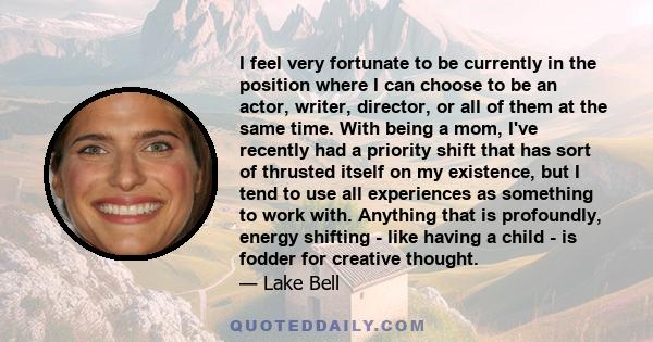 I feel very fortunate to be currently in the position where I can choose to be an actor, writer, director, or all of them at the same time. With being a mom, I've recently had a priority shift that has sort of thrusted