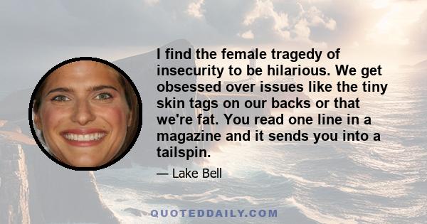 I find the female tragedy of insecurity to be hilarious. We get obsessed over issues like the tiny skin tags on our backs or that we're fat. You read one line in a magazine and it sends you into a tailspin.