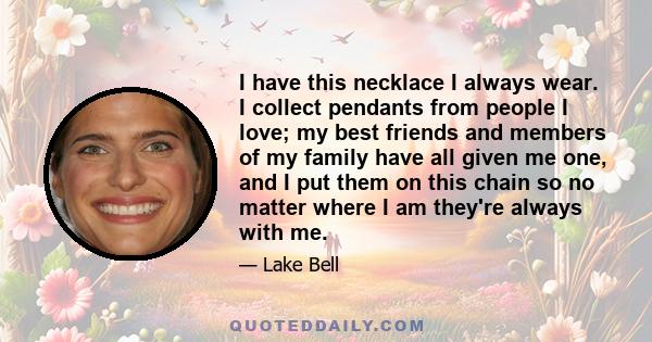 I have this necklace I always wear. I collect pendants from people I love; my best friends and members of my family have all given me one, and I put them on this chain so no matter where I am they're always with me.