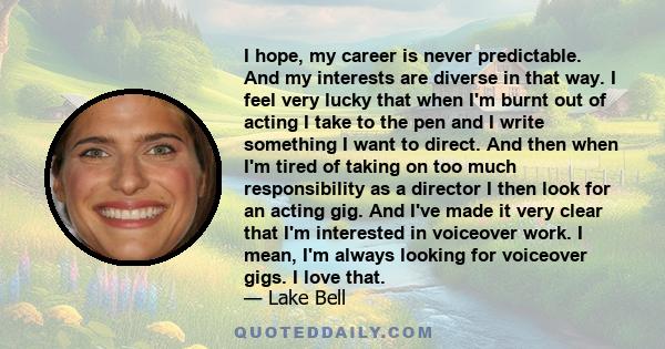 I hope, my career is never predictable. And my interests are diverse in that way. I feel very lucky that when I'm burnt out of acting I take to the pen and I write something I want to direct. And then when I'm tired of