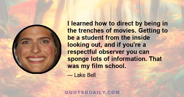 I learned how to direct by being in the trenches of movies. Getting to be a student from the inside looking out, and if you're a respectful observer you can sponge lots of information. That was my film school.