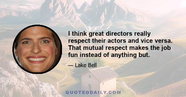 I think great directors really respect their actors and vice versa. That mutual respect makes the job fun instead of anything but.