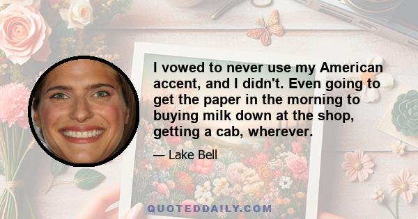 I vowed to never use my American accent, and I didn't. Even going to get the paper in the morning to buying milk down at the shop, getting a cab, wherever.