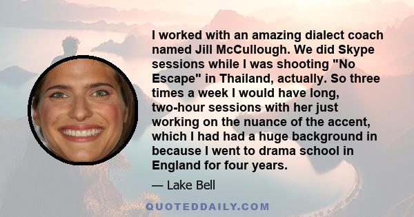 I worked with an amazing dialect coach named Jill McCullough. We did Skype sessions while I was shooting No Escape in Thailand, actually. So three times a week I would have long, two-hour sessions with her just working