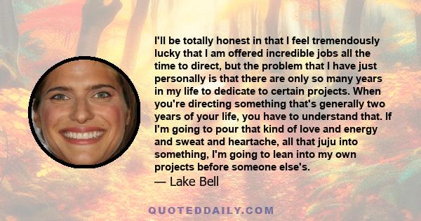 I'll be totally honest in that I feel tremendously lucky that I am offered incredible jobs all the time to direct, but the problem that I have just personally is that there are only so many years in my life to dedicate