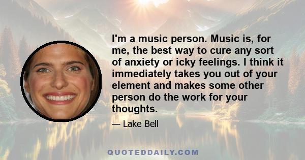 I'm a music person. Music is, for me, the best way to cure any sort of anxiety or icky feelings. I think it immediately takes you out of your element and makes some other person do the work for your thoughts.