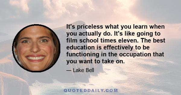 It's priceless what you learn when you actually do. It's like going to film school times eleven. The best education is effectively to be functioning in the occupation that you want to take on.