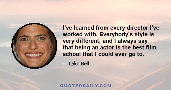 I've learned from every director I've worked with. Everybody's style is very different, and I always say that being an actor is the best film school that I could ever go to.