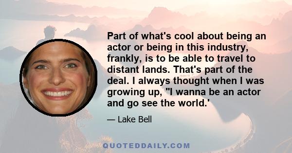 Part of what's cool about being an actor or being in this industry, frankly, is to be able to travel to distant lands. That's part of the deal. I always thought when I was growing up, I wanna be an actor and go see the