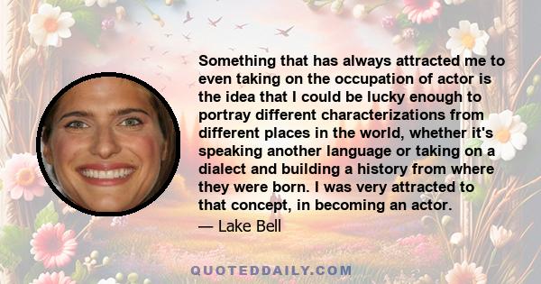 Something that has always attracted me to even taking on the occupation of actor is the idea that I could be lucky enough to portray different characterizations from different places in the world, whether it's speaking