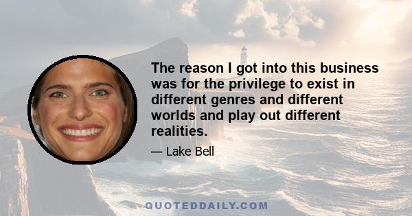 The reason I got into this business was for the privilege to exist in different genres and different worlds and play out different realities.