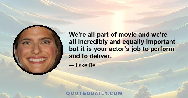 We're all part of movie and we're all incredibly and equally important but it is your actor's job to perform and to deliver.