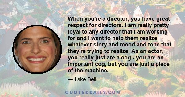 When you're a director, you have great respect for directors. I am really pretty loyal to any director that I am working for and I want to help them realize whatever story and mood and tone that they're trying to