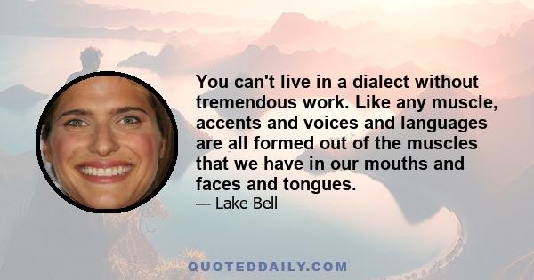 You can't live in a dialect without tremendous work. Like any muscle, accents and voices and languages are all formed out of the muscles that we have in our mouths and faces and tongues.