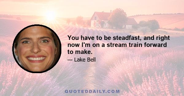 You have to be steadfast, and right now I'm on a stream train forward to make.