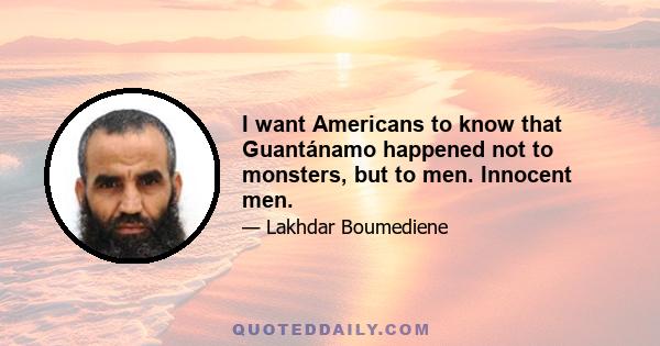 I want Americans to know that Guantánamo​ happened not to monsters, but to men. Innocent men.