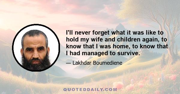 I'll never forget what it was like to hold my wife and children again, to know that I was home, to know that I had managed to survive.