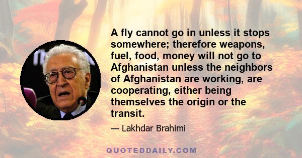 A fly cannot go in unless it stops somewhere; therefore weapons, fuel, food, money will not go to Afghanistan unless the neighbors of Afghanistan are working, are cooperating, either being themselves the origin or the