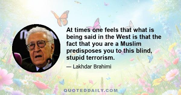 At times one feels that what is being said in the West is that the fact that you are a Muslim predisposes you to this blind, stupid terrorism.