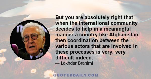 But you are absolutely right that when the international community decides to help in a meaningful manner a country like Afghanistan, then coordination between the various actors that are involved in these processes is