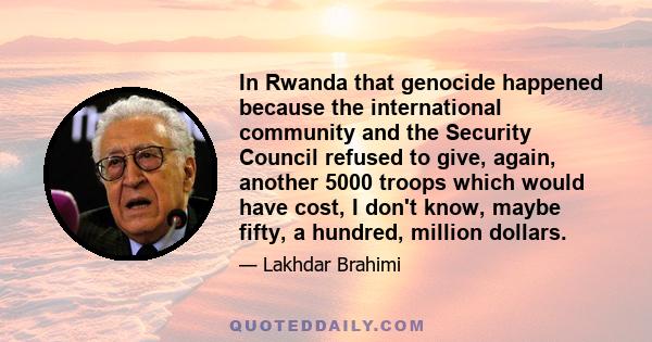 In Rwanda that genocide happened because the international community and the Security Council refused to give, again, another 5000 troops which would have cost, I don't know, maybe fifty, a hundred, million dollars.