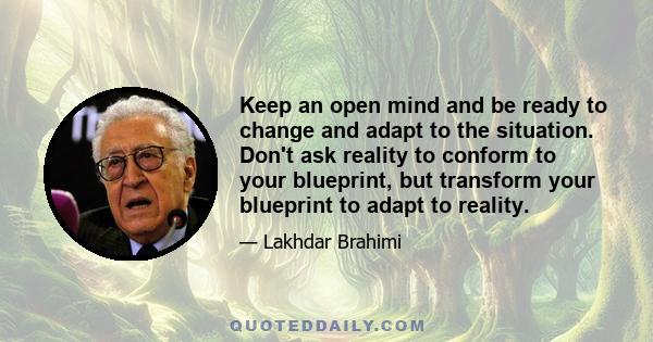 Keep an open mind and be ready to change and adapt to the situation. Don't ask reality to conform to your blueprint, but transform your blueprint to adapt to reality.