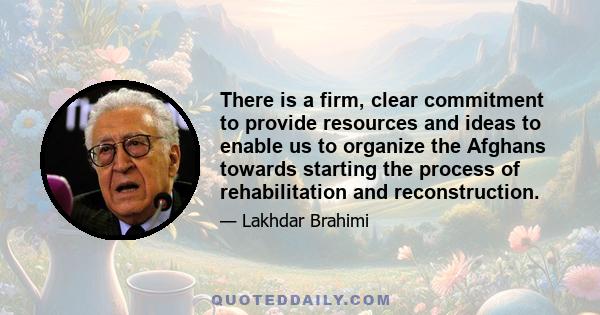 There is a firm, clear commitment to provide resources and ideas to enable us to organize the Afghans towards starting the process of rehabilitation and reconstruction.