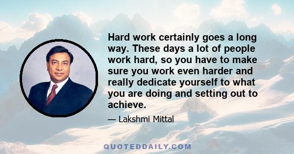 Hard work certainly goes a long way. These days a lot of people work hard, so you have to make sure you work even harder and really dedicate yourself to what you are doing and setting out to achieve.