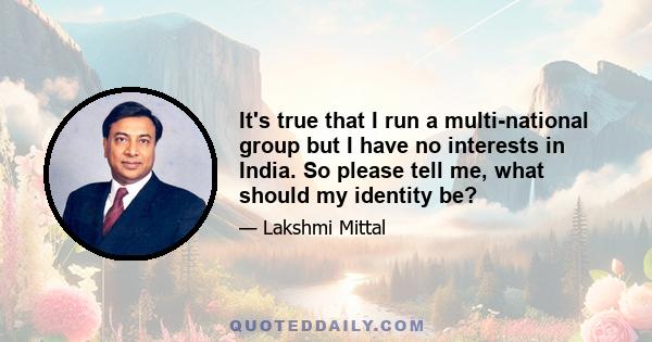 It's true that I run a multi-national group but I have no interests in India. So please tell me, what should my identity be?