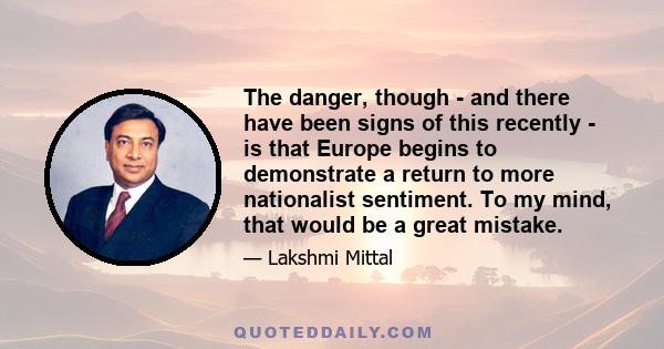 The danger, though - and there have been signs of this recently - is that Europe begins to demonstrate a return to more nationalist sentiment. To my mind, that would be a great mistake.