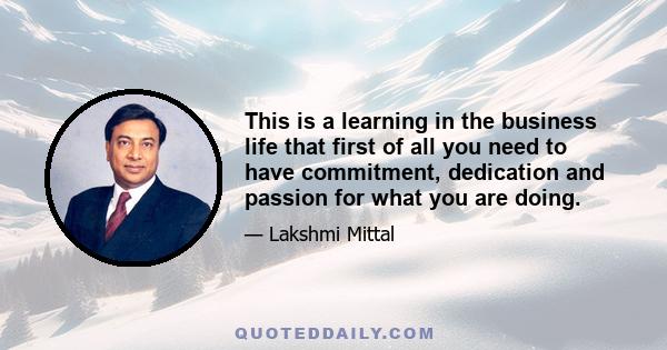 This is a learning in the business life that first of all you need to have commitment, dedication and passion for what you are doing.