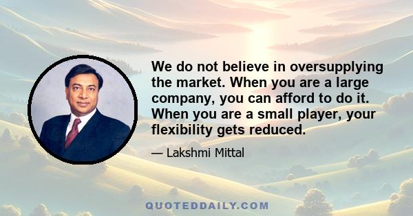 We do not believe in oversupplying the market. When you are a large company, you can afford to do it. When you are a small player, your flexibility gets reduced.