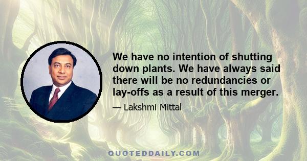 We have no intention of shutting down plants. We have always said there will be no redundancies or lay-offs as a result of this merger.