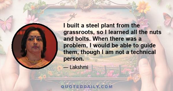 I built a steel plant from the grassroots, so I learned all the nuts and bolts. When there was a problem, I would be able to guide them, though I am not a technical person.